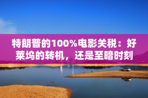 特朗普的100%电影关税：好莱坞的转机，还是至暗时刻？