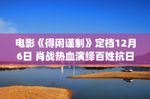 电影《得闲谨制》定档12月6日 肖战热血演绎百姓抗日为家而战(电影《得闲谨制》片尾曲歌词)