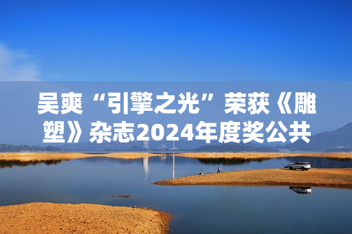 吴爽“引擎之光”荣获《雕塑》杂志2024年度奖公共艺大奖