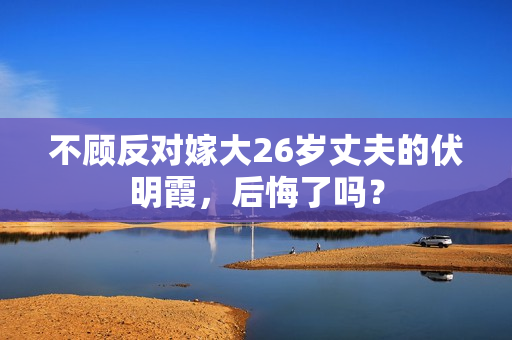 不顾反对嫁大26岁丈夫的伏明霞，后悔了吗？