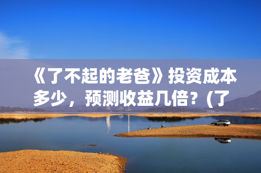 《了不起的老爸》投资成本多少，预测收益几倍？(了不起的老爸完整观看免费)