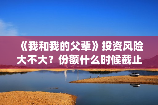 《我和我的父辈》投资风险大不大？份额什么时候截止？(我和我的父辈主题曲)