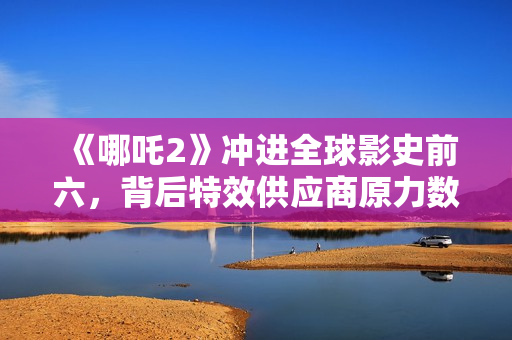 《哪吒2》冲进全球影史前六，背后特效供应商原力数字冲刺IPO