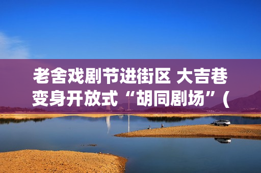 老舍戏剧节进街区 大吉巷变身开放式“胡同剧场”(2020老舍戏剧节)