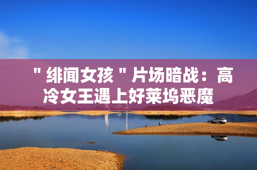 ＂绯闻女孩＂片场暗战：高冷女王遇上好莱坞恶魔