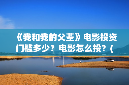 《我和我的父辈》电影投资门槛多少？电影怎么投？(我和我的父辈电影免费播放完整版观后感)