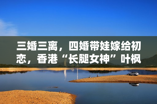 三婚三离，四婚带娃嫁给初恋，香港“长腿女神”叶枫如今很幸福！