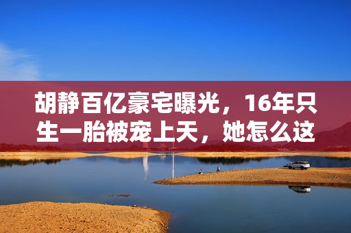 胡静百亿豪宅曝光，16年只生一胎被宠上天，她怎么这么好命？