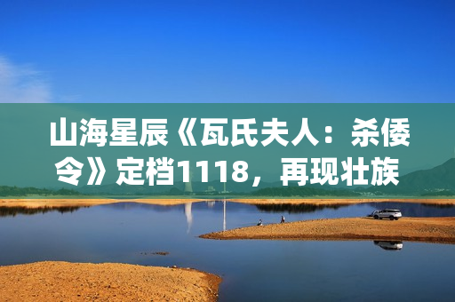 山海星辰《瓦氏夫人：杀倭令》定档1118，再现壮族女英雄抗倭史诗(山海星辰是什么意思)