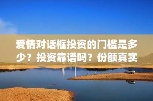 爱情对话框投资的门槛是多少？投资靠谱吗？份额真实吗？(爱情对话框投资最新消息)