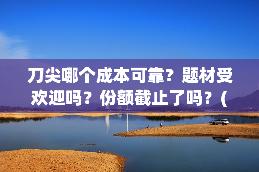 刀尖哪个成本可靠？题材受欢迎吗？份额截止了吗？(刀尖有哪几种)