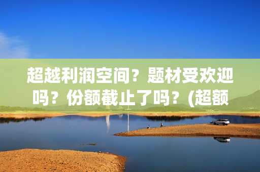超越利润空间？题材受欢迎吗？份额截止了吗？(超额利润的源泉)