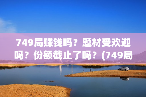 749局赚钱吗？题材受欢迎吗？份额截止了吗？(749局是啥)