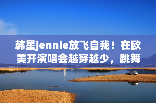 韩星jennie放飞自我！在欧美开演唱会越穿越少，跳舞姿势很尴尬