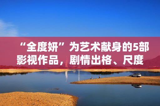 “全度妍”为艺术献身的5部影视作品，剧情出格、尺度大胆