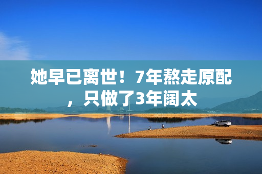 她早已离世！7年熬走原配，只做了3年阔太