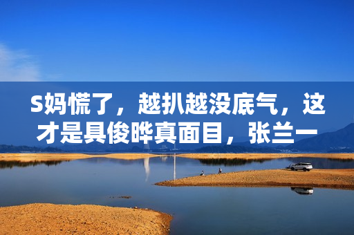 S妈慌了，越扒越没底气，这才是具俊晔真面目，张兰一语成谶！