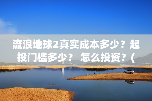 流浪地球2真实成本多少？起投门槛多少？ 怎么投资？(流浪地球真实评价)