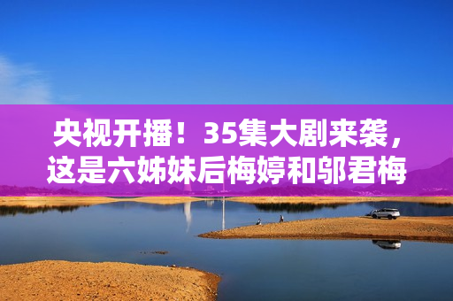 央视开播！35集大剧来袭，这是六姊妹后梅婷和邬君梅二搭的轻喜剧
