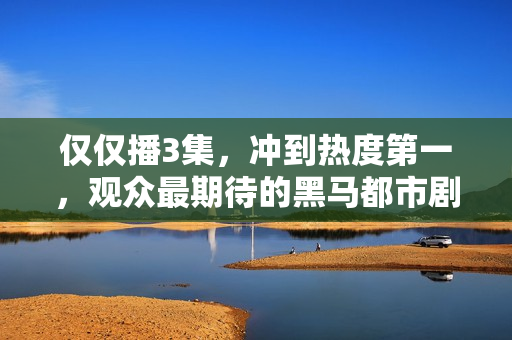 仅仅播3集，冲到热度第一，观众最期待的黑马都市剧开播就炸了