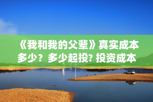 《我和我的父辈》真实成本多少？多少起投? 投资成本多少？(我和我的父辈演员表)