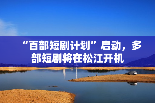 “百部短剧计划”启动，多部短剧将在松江开机