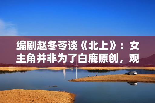 编剧赵冬苓谈《北上》：女主角并非为了白鹿原创，观众仍然需要长剧