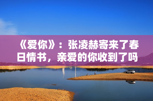 《爱你》：张凌赫寄来了春日情书，亲爱的你收到了吗？