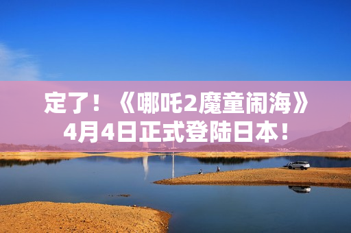 定了！《哪吒2魔童闹海》4月4日正式登陆日本！