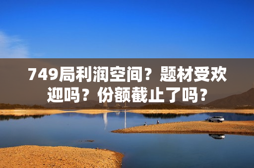 749局利润空间？题材受欢迎吗？份额截止了吗？