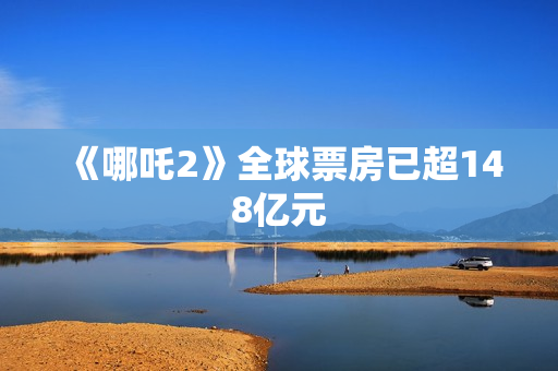 《哪吒2》全球票房已超148亿元