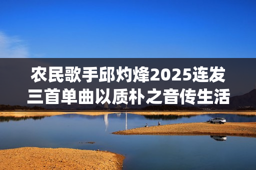 农民歌手邱灼烽2025连发三首单曲以质朴之音传生活本真(民谣歌者邱玥)