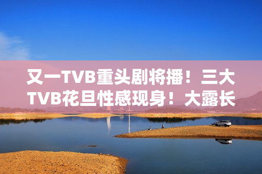 又一TVB重头剧将播！三大TVB花旦性感现身！大露长腿摆诱人姿势