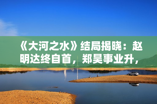 《大河之水》结局揭晓：赵明达终自首，郑昊事业升，梁锦秋结婚