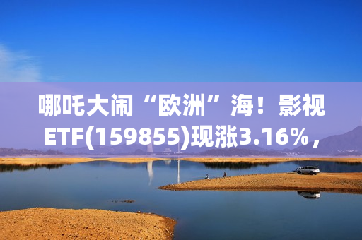 哪吒大闹“欧洲”海！影视ETF(159855)现涨3.16%，过去一个月日均成交额3060万元