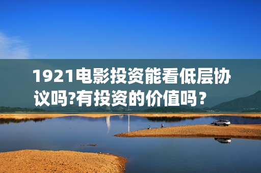 1921电影投资能看低层协议吗?有投资的价值吗？    (电影1921投资方有哪些上市公司)