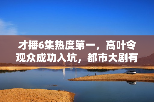 才播6集热度第一，高叶令观众成功入坑，都市大剧有天花板了