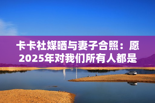 卡卡社媒晒与妻子合照：愿2025年对我们所有人都是幸福的一年