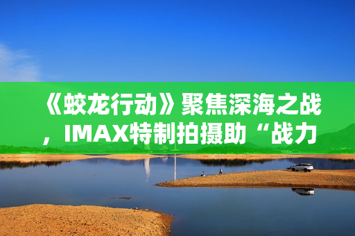《蛟龙行动》聚焦深海之战，IMAX特制拍摄助“战力”升级