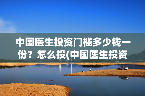 中国医生投资门槛多少钱一份？怎么投(中国医生投资了多少钱)