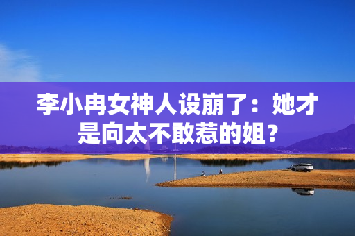 李小冉女神人设崩了：她才是向太不敢惹的姐？