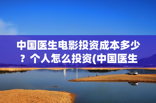 中国医生电影投资成本多少？个人怎么投资(中国医生电影投资人是谁)