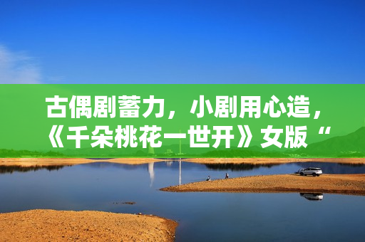 古偶剧蓄力，小剧用心造，《千朵桃花一世开》女版“强制爱”带感