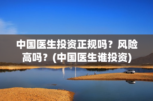 中国医生投资正规吗？风险高吗？(中国医生谁投资)