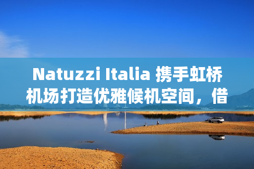 Natuzzi Italia 携手虹桥机场打造优雅候机空间，借势进博会呈现意式生活美学(natuzzi style center)