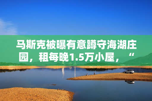 马斯克被曝有意蹲守海湖庄园，租每晚1.5万小屋，“女友”也在