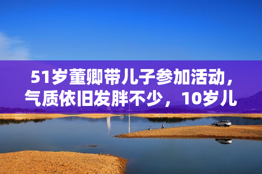 51岁董卿带儿子参加活动，气质依旧发胖不少，10岁儿子正面清秀！