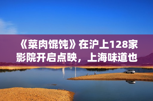 《菜肉馄饨》在沪上128家影院开启点映，上海味道也是家的味道(《菜肉馄饨》在上海取景拍摄)