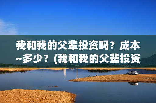 我和我的父辈投资吗？成本~多少？(我和我的父辈投资方)