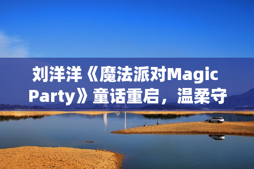 刘洋洋《魔法派对Magic Party》童话重启，温柔守护每颗童心(播放杨洋魔法)